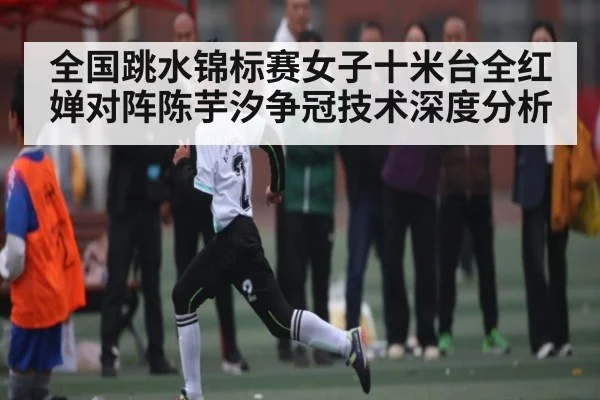 全国跳水锦标赛女子十米台全红婵对阵陈芋汐争冠技术深度分析